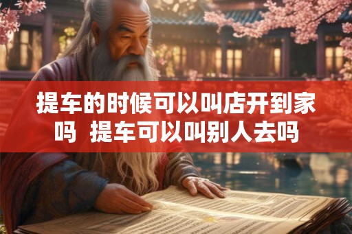 提车的时候可以叫店开到家吗  提车可以叫别人去吗