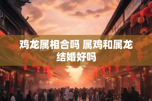 鸡龙属相合吗 属鸡和属龙结婚好吗
