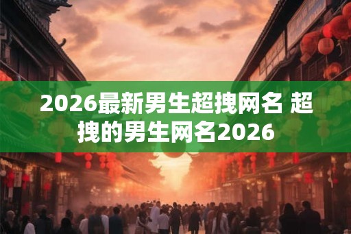 2026最新男生超拽网名 超拽的男生网名2026 2026最新男生超拽网名 超拽的男生网名2026