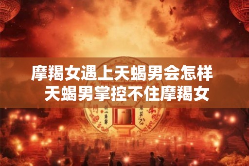 摩羯女遇上天蝎男会怎样 天蝎男掌控不住摩羯女 摩羯女遇上天蝎男会怎样 天蝎男掌控不住摩羯女