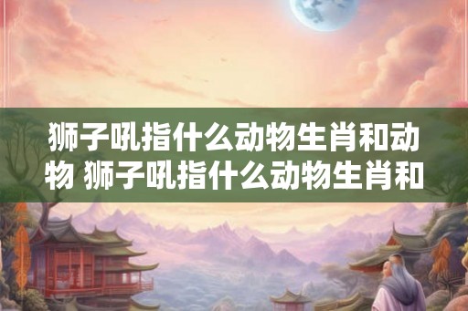 狮子吼指什么动物生肖和动物 狮子吼指什么动物生肖和动物图片