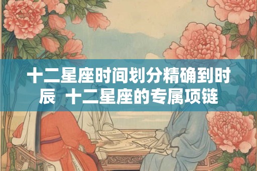 十二星座时间划分精确到时辰  十二星座的专属项链