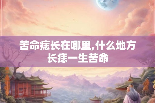 苦命痣长在哪里,什么地方长痣一生苦命 苦命痣长在哪里,什么地方长痣一生苦命