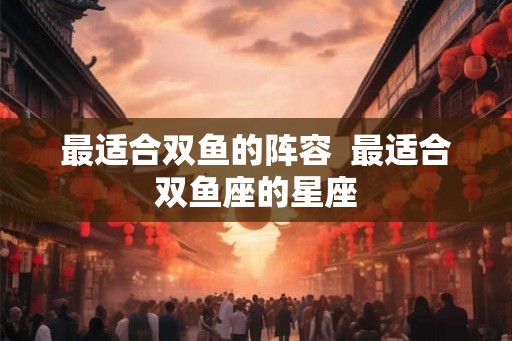 最适合双鱼的阵容  最适合双鱼座的星座