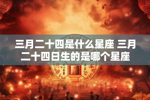 三月二十四是什么星座 三月二十四日生的是哪个星座 三月二十四是什么星座 三月二十四日生的是哪个星座