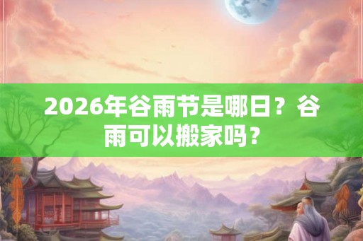2026年谷雨节是哪日？谷雨可以搬家吗？