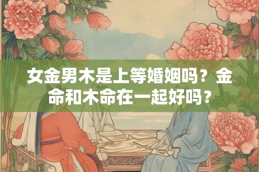 女金男木是上等婚姻吗？金命和木命在一起好吗？