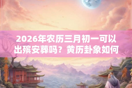 2026年农历三月初一可以出殡安葬吗？黄历卦象如何？