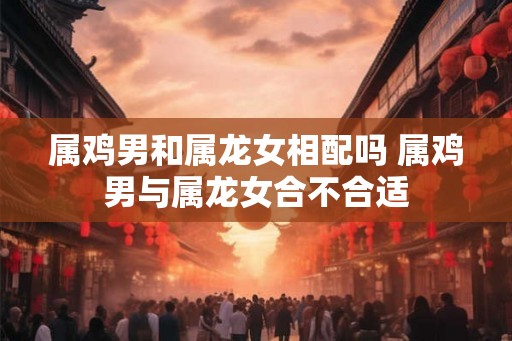 属鸡男和属龙女相配吗 属鸡男与属龙女合不合适