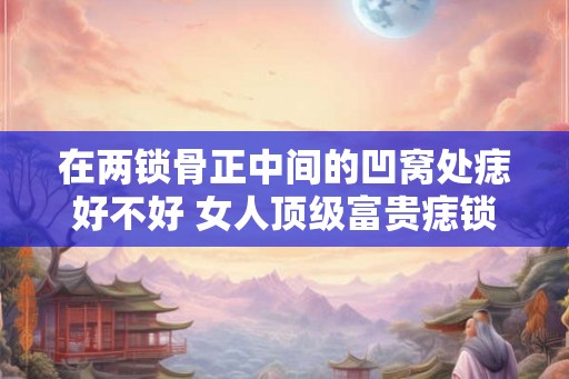 在两锁骨正中间的凹窝处痣好不好 女人顶级富贵痣锁骨痣 在两锁骨正中间的凹窝处痣好不好 女人顶级富贵痣锁骨痣