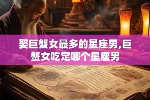 娶巨蟹女最多的星座男,巨蟹女吃定哪个星座男