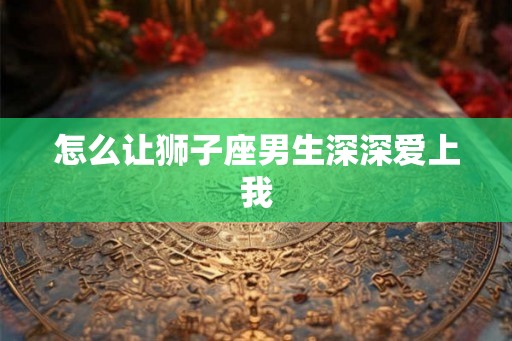 怎么让狮子座男生深深爱上我