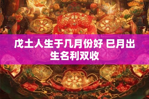 戊土人生于几月份好 巳月出生名利双收