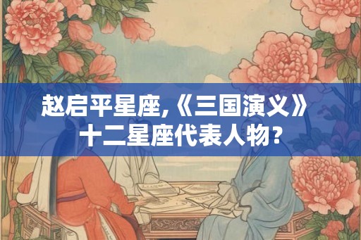 赵启平星座,《三国演义》 十二星座代表人物？
