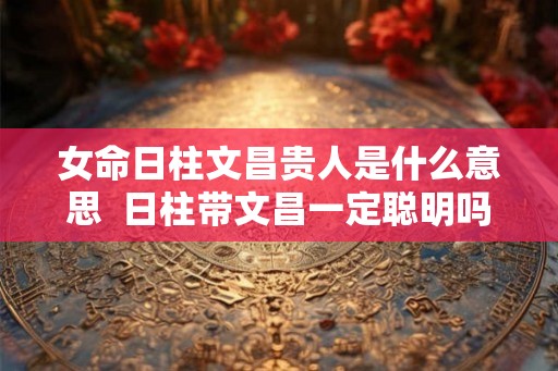 女命日柱文昌贵人是什么意思  日柱带文昌一定聪明吗