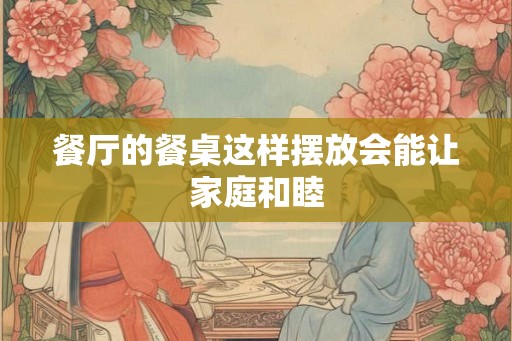 餐厅的餐桌这样摆放会能让家庭和睦