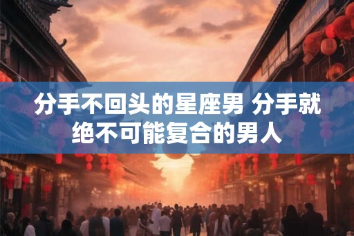 分手不回头的星座男 分手就绝不可能复合的男人