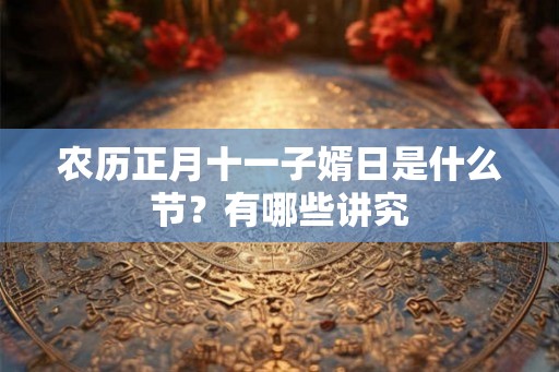 农历正月十一子婿日是什么节?有哪些讲究 农历正月十一子婿日是什么节?有哪些讲究