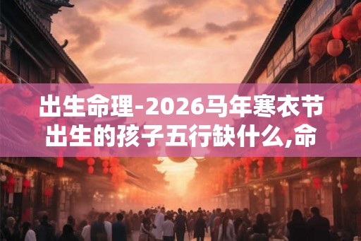 出生命理-2026马年寒衣节出生的孩子五行缺什么,命运如何