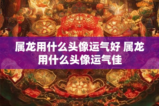 属龙用什么头像运气好 属龙用什么头像运气佳