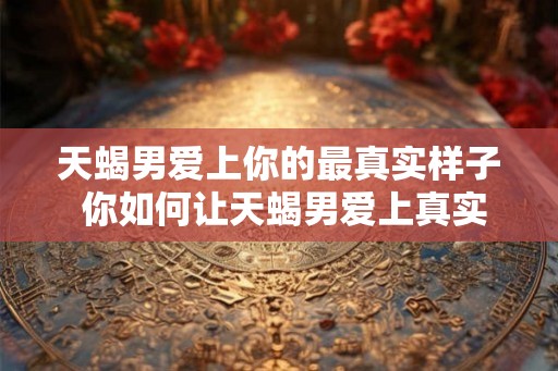 天蝎男爱上你的最真实样子 你如何让天蝎男爱上真实的你