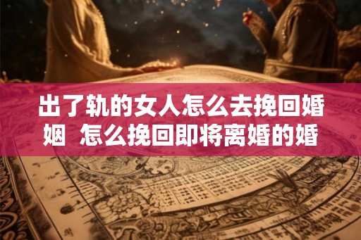 出了轨的女人怎么去挽回婚姻  怎么挽回即将离婚的婚姻