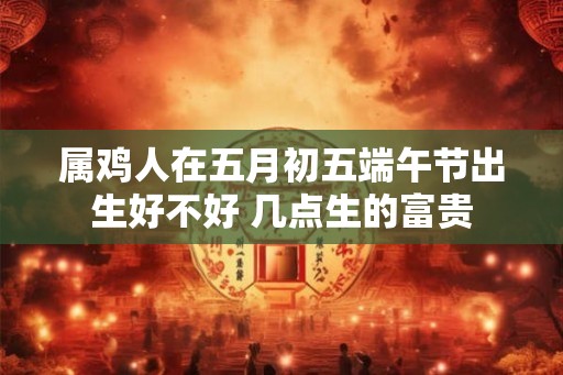 属鸡人在五月初五端午节出生好不好 几点生的富贵
