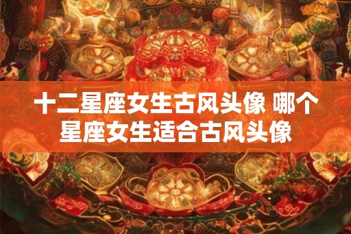 十二星座女生古风头像 哪个星座女生适合古风头像