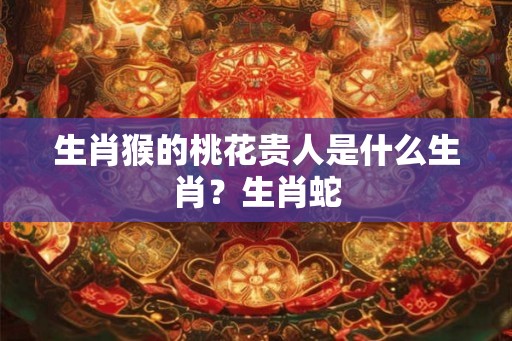 生肖猴的桃花贵人是什么生肖？生肖蛇