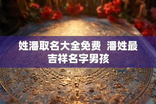 姓潘取名大全免费 潘姓最吉祥名字男孩 姓潘取名大全免费 潘姓最吉祥名字男孩