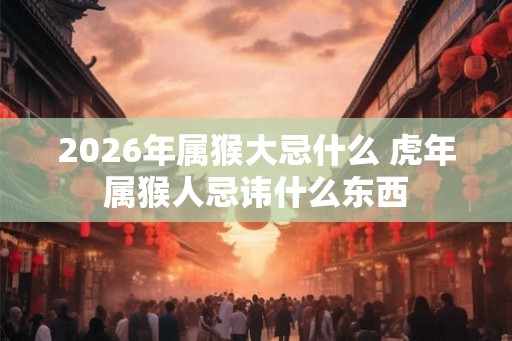 2026年属猴大忌什么 虎年属猴人忌讳什么东西