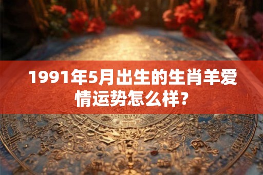 1991年5月出生的生肖羊爱情运势怎么样？