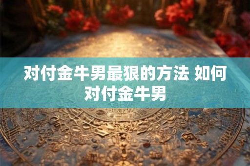 对付金牛男最狠的方法 如何对付金牛男
