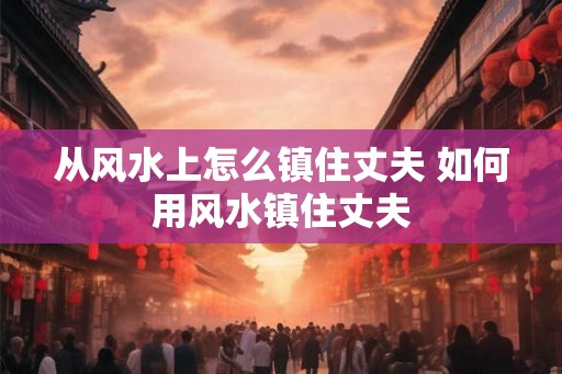 从风水上怎么镇住丈夫 如何用风水镇住丈夫