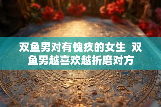 双鱼男对有愧疚的女生 双鱼男越喜欢越折磨对方 双鱼男对有愧疚的女生 双鱼男越喜欢越折磨对方