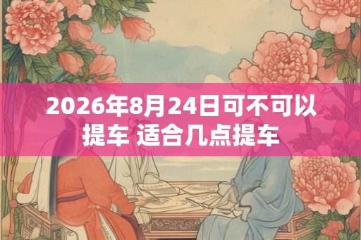 2026年8月24日可不可以提车 适合几点提车 2026年8月24日可不可以提车 适合几点提车