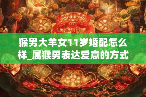 猴男大羊女11岁婚配怎么样_属猴男表达爱意的方式