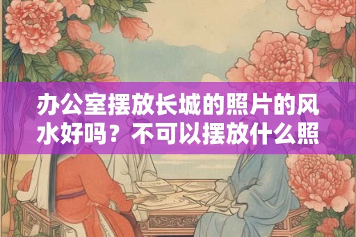 办公室摆放长城的照片的风水好吗?不可以摆放什么照片? 办公室摆放长城的照片的风水好吗?不可以摆放什么照片?