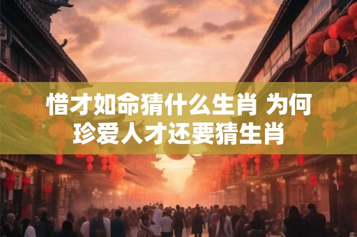 惜才如命猜什么生肖 为何珍爱人才还要猜生肖 惜才如命猜什么生肖 为何珍爱人才还要猜生肖