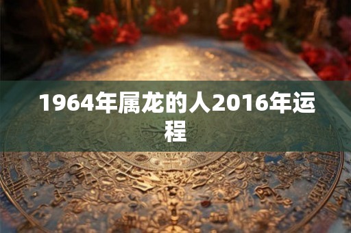 1964年属龙的人2016年运程 1964年属龙的人2016年运程