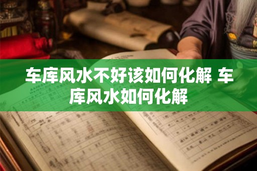 车库风水不好该如何化解 车库风水如何化解 车库风水不好该如何化解 车库风水如何化解