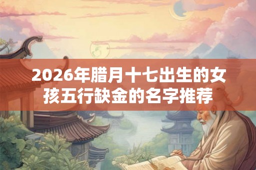 2026年腊月十七出生的女孩五行缺金的名字推荐