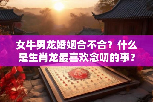 女牛男龙婚姻合不合？什么是生肖龙最喜欢念叨的事？