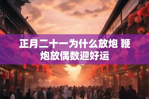 正月二十一为什么放炮 鞭炮放偶数迎好运 正月二十一为什么放炮 鞭炮放偶数迎好运