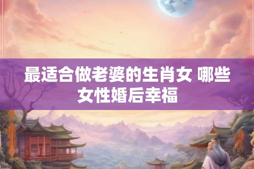 最适合做老婆的生肖女 哪些女性婚后幸福 最适合做老婆的生肖女 哪些女性婚后幸福