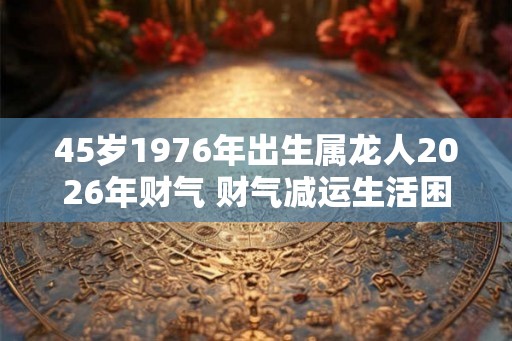 45岁1976年出生属龙人2026年财气 财气减运生活困难