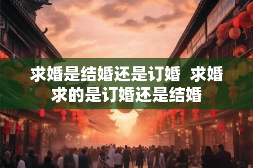 求婚是结婚还是订婚  求婚求的是订婚还是结婚