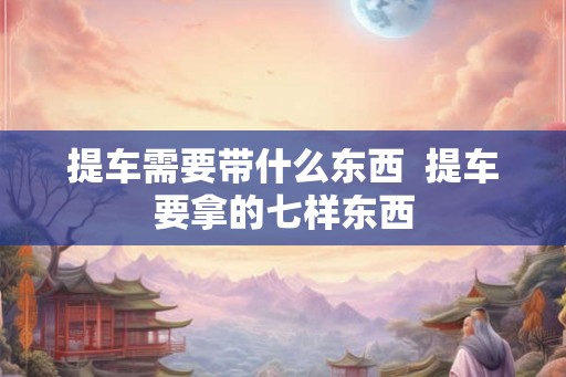 提车需要带什么东西  提车要拿的七样东西