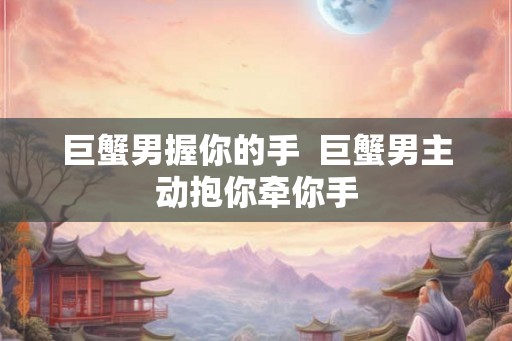 巨蟹男握你的手  巨蟹男主动抱你牵你手