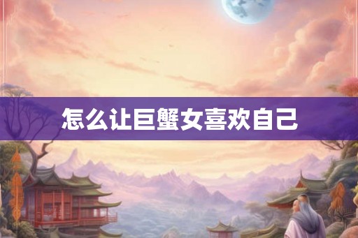 怎么让巨蟹女喜欢自己
